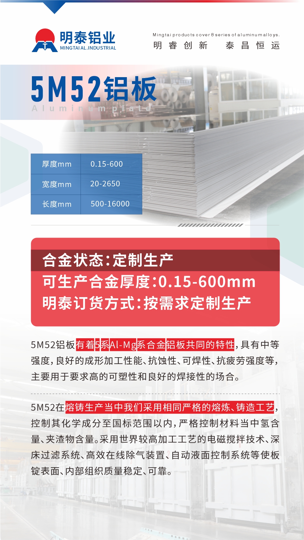 5M52鋁板有著5系Al-Mg系合金鋁板共同的特性，具有中等強度，良好的成形加工性能、抗蝕性、可焊性、抗疲勞強度等，主要用于要求高的可塑性和良好的焊接性的場合，如大巴車、蒙皮、發動機、行李箱外板、易拉罐、門板料、屋面板、雕刻鋁板、燈具料等。
5M52在熔鑄生產當中我們采用相同嚴格的熔煉、鑄造工藝，控制其化學成分至國標范圍以內，嚴格控制材料當中氫含量、夾渣物含量。采用世界較高加工工藝的電磁攪拌技術、深床過濾系統、高效在線除氣裝置、自動液面控制系統等使板錠表面、內部組織質量穩定、可靠。