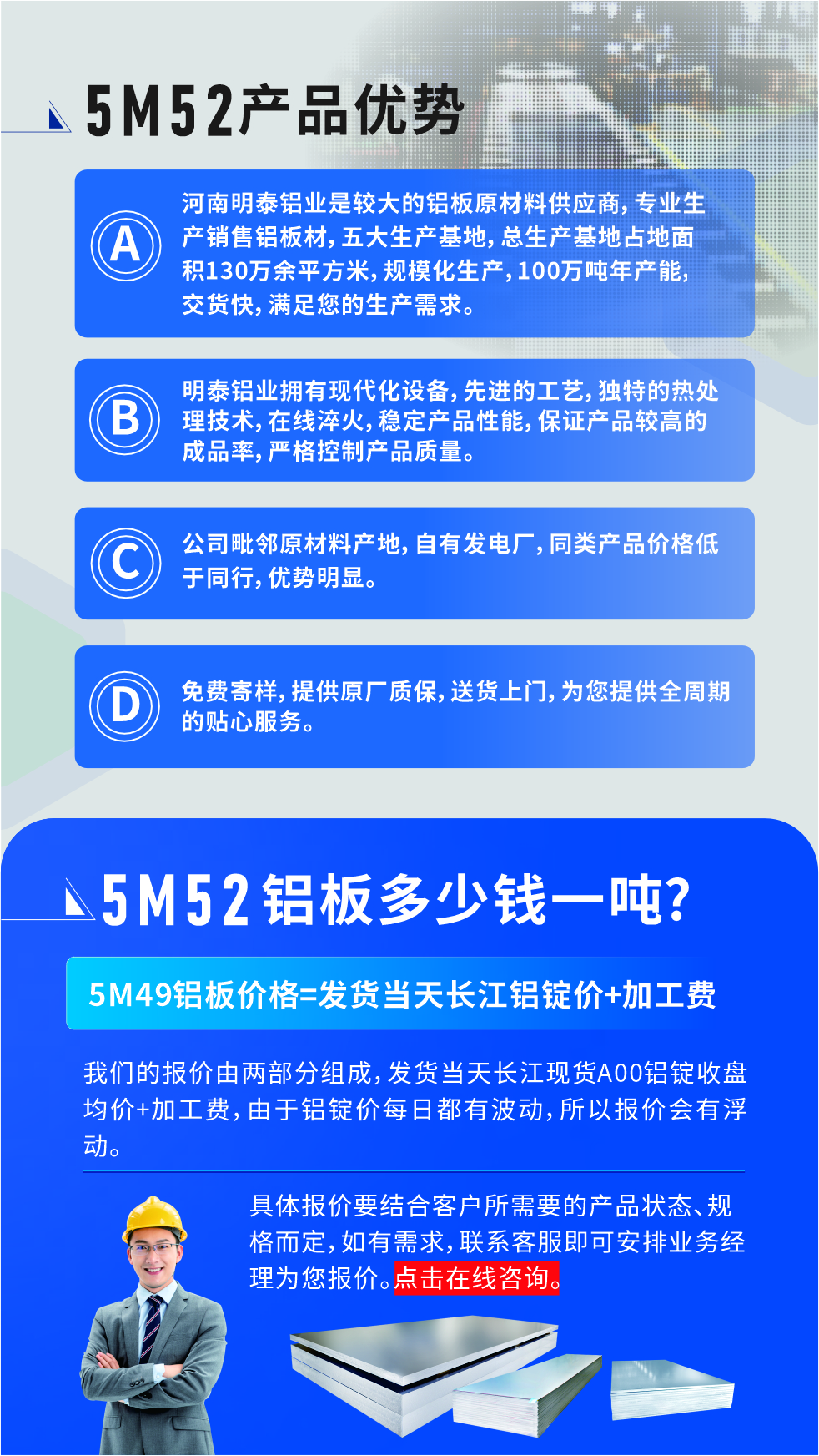 5M52鋁板廠家_明泰鋁業
　　明泰鋁業是大型鋁板生產廠家，可承接8-5000噸5M52鋁板訂單，按需定制，7-35天交貨，產品質量穩定，全球出口，價格實惠，可放心采購!

　　優勢1：河南明泰鋁業是較大的鋁板原材料供應商，專業生產銷售鋁板材，五大生產基地，總生產基地占地面積130萬余平方米，規?；a，100萬噸年產能，交貨快，滿足您的生產需求。

　　優勢2：明泰鋁業擁有現代化設備，先進的工藝，獨特的熱處理技術，在線淬火，穩定產品性能，保證產品較高的成品率，嚴格控制產品質量。

　　優勢3：公司毗鄰原材料產地，自有發電廠，同類產品價格低于同行，優勢明顯。

　　優勢4：免費寄樣，提供原廠質保，送貨上門，為您提供全周期的貼心服務
