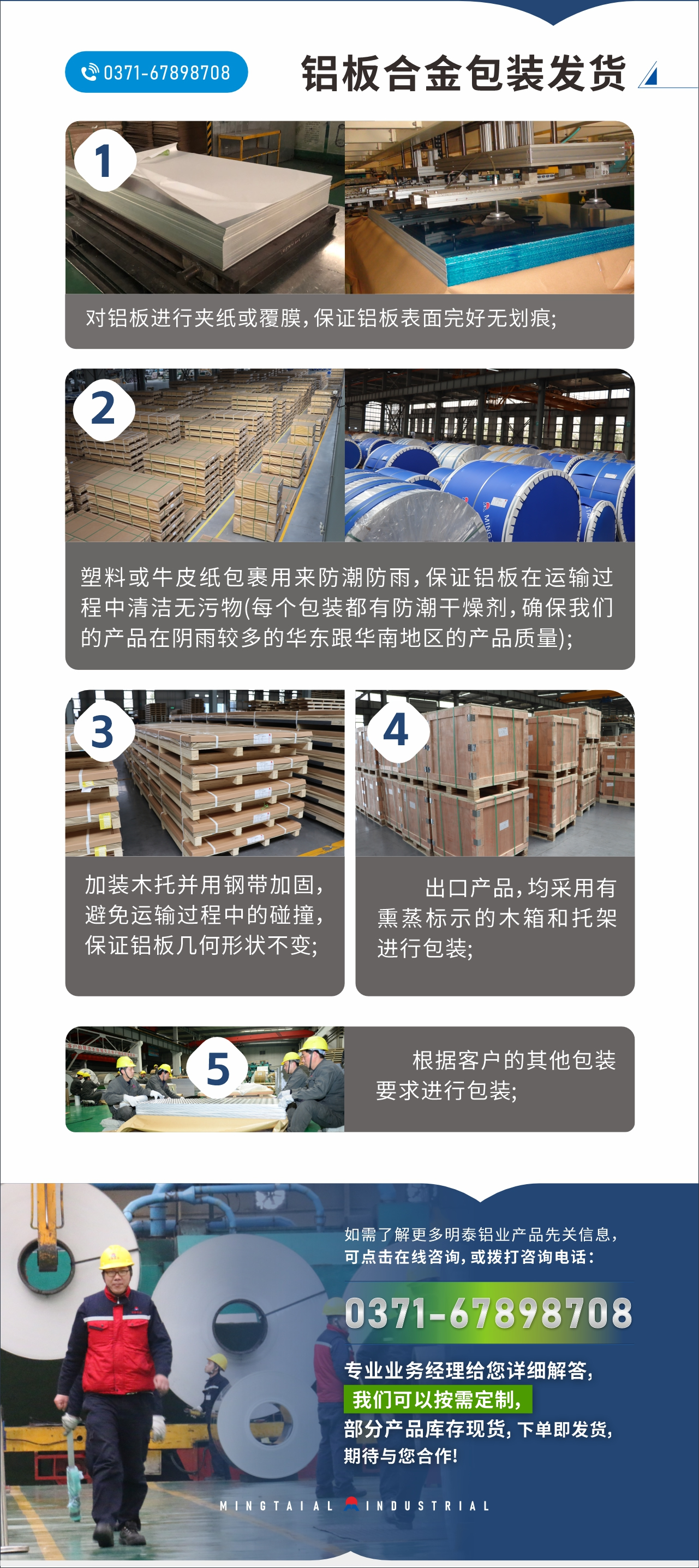 　　鋁板合金包裝發(fā)貨
　　1、對鋁板進(jìn)行夾紙或覆膜，保證鋁板表面完好無劃痕;

　　2、塑料或牛皮紙包裹用來防潮防雨，保證鋁板在運(yùn)輸過程中清潔無污物(每個(gè)包裝都有防潮干燥劑，確保我們的產(chǎn)品在陰雨較多的華東跟華南地區(qū)的產(chǎn)品質(zhì)量);

　　3、加裝木托并用鋼帶加固，避免運(yùn)輸過程中的碰撞，保證鋁板幾何形狀不變;

　　4、出口產(chǎn)品，均采用有熏蒸標(biāo)示的木箱和托架進(jìn)行包裝;

　　5、根據(jù)客戶的其他包裝要求進(jìn)行包裝;

　　如需了解更多明泰鋁業(yè)產(chǎn)品先關(guān)信息，可點(diǎn)擊在線咨詢，或撥打咨詢電話：0371-67898708，專業(yè)業(yè)務(wù)經(jīng)理給您詳細(xì)解答，我們可以按需定制，部分產(chǎn)品庫存現(xiàn)貨，下單即發(fā)貨，期待與您合作!