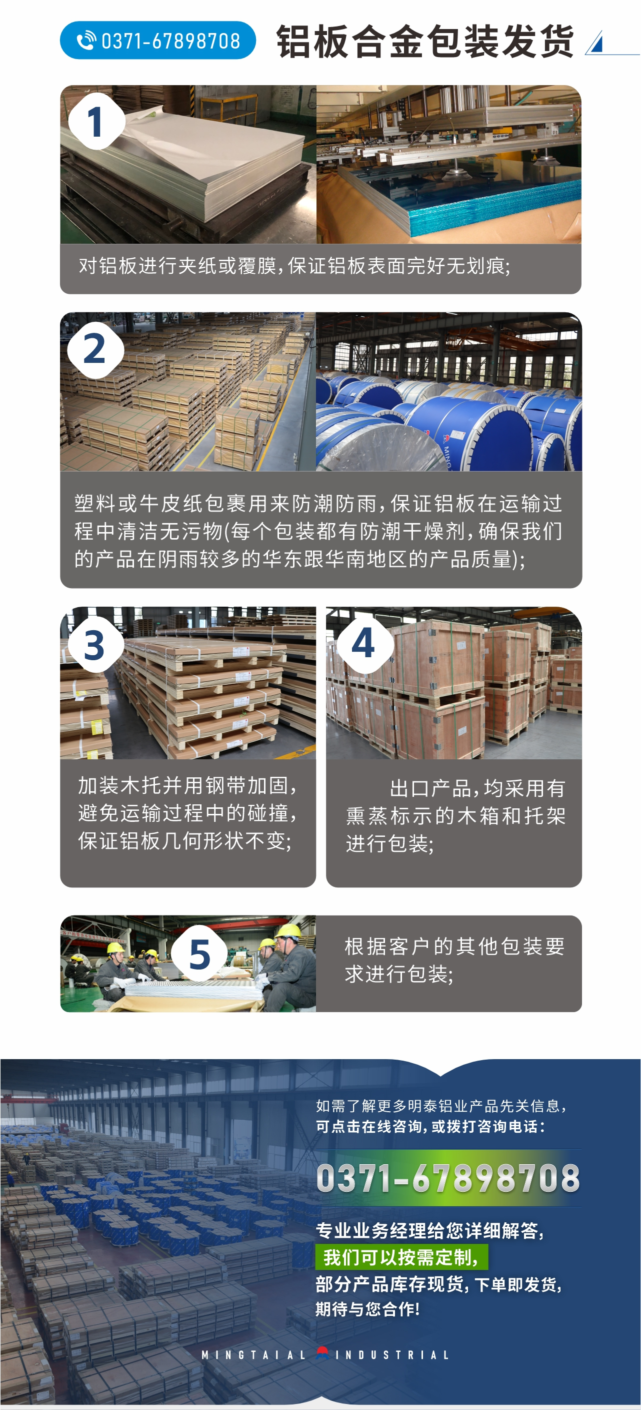 鋁板合金包裝發(fā)貨
　　1、對(duì)鋁板進(jìn)行夾紙或覆膜，保證鋁板表面完好無(wú)劃痕;
　　2、塑料或牛皮紙包裹用來(lái)防潮防雨，保證鋁板在運(yùn)輸過程中清潔無(wú)污物(每個(gè)包裝都有防潮干燥劑，確保我們的產(chǎn)品在陰雨較多的華東跟華南地區(qū)的產(chǎn)品質(zhì)量);
　　3、加裝木托并用鋼帶加固，避免運(yùn)輸過程中的碰撞，保證鋁板幾何形狀不變;
　　4、出口產(chǎn)品，均采用有熏蒸標(biāo)示的木箱和托架進(jìn)行包裝;
　　5、根據(jù)客戶的其他包裝要求進(jìn)行包裝;
　　如需了解更多明泰鋁業(yè)產(chǎn)品先關(guān)信息，可點(diǎn)擊在線咨詢，或撥打咨詢電話：0371-67898708，專業(yè)業(yè)務(wù)經(jīng)理給您詳細(xì)解答，我們可以按需定制，部分產(chǎn)品庫(kù)存現(xiàn)貨，下單即發(fā)貨，期待與您合作!