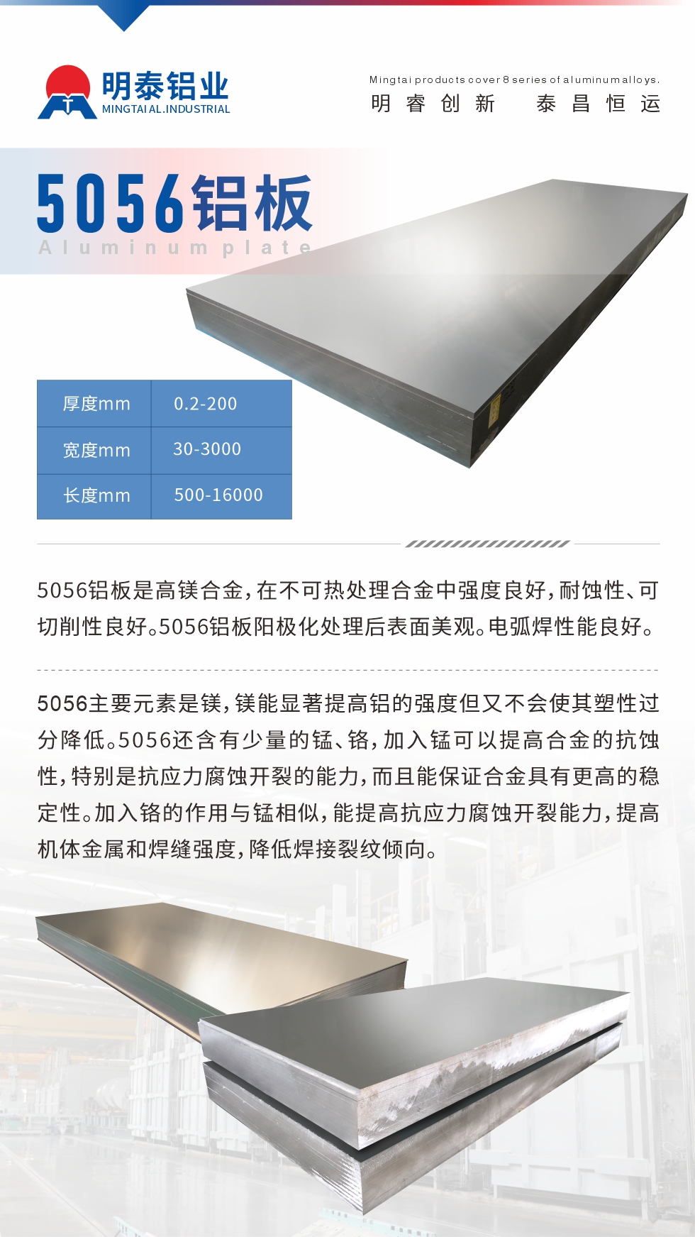 5056鋁板介紹
　　5056鋁板是高鎂合金，在不可熱處理合金中強(qiáng)度良好，耐蝕性、可切削性良好。5056鋁板陽(yáng)極化處理后表面美觀。電弧焊性能良好。
　　5056主要元素是鎂，鎂能顯著提高鋁的強(qiáng)度但又不會(huì)使其塑性過(guò)分降低。5056還含有少量的錳、鉻，加入錳可以提高合金的抗蝕性，特別是抗應(yīng)力腐蝕開裂的能力，而且能保證合金具有更高的穩(wěn)定性。加入鉻的作用與錳相似，能提高抗應(yīng)力腐蝕開裂能力，提高機(jī)體金屬和焊縫強(qiáng)度，降低焊接裂紋傾向。