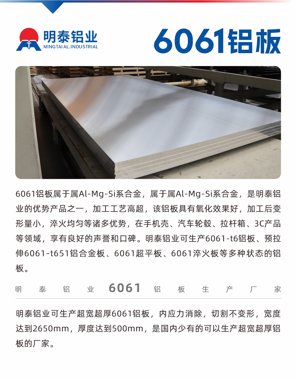 6061鋁板屬于屬Al-Mg-Si系合金，屬于屬Al-Mg-Si系合金，是明泰鋁業的優勢產品之一，加工工藝高超，該鋁板具有氧化效果好，加工后變形量小，淬火均勻等諸多優勢，在手機殼、汽車輪轂、拉桿箱、3C產品等領域，享有良好的聲譽和口碑。明泰鋁業可生產6061-t6鋁板、預拉伸6061-t651鋁合金板、6061超平板、6061淬火板等多種狀態的鋁板。
　　明泰鋁業可生產超寬超厚6061鋁板，內應力消除，切割不變形，寬度達到2650mm，厚度達到500mm，是國內少有的可以生產超寬超厚鋁板的廠家。
