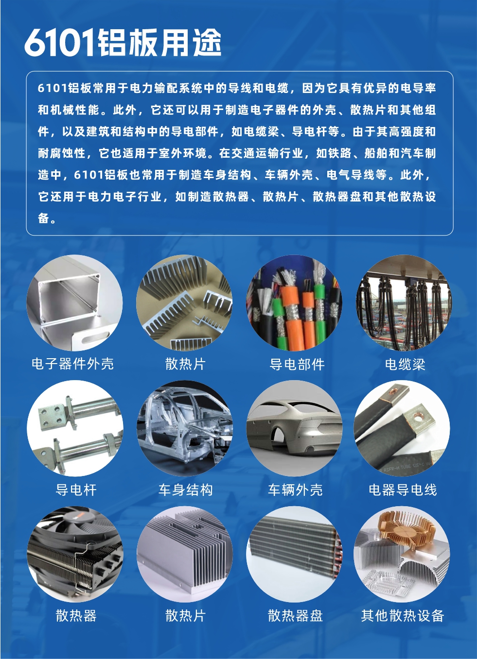 6101鋁板用途：

6101鋁板常用于電力輸配系統中的導線和電纜，因為它具有優異的電導率和機械性能。此外，它還可以用于制造電子器件的外殼、散熱片和其他組件，以及建筑和結構中的導電部件，如電纜梁、導電桿等。由于其高強度和耐腐蝕性，它也適用于室外環境。在交通運輸行業，如鐵路、船舶和汽車制造中，6101鋁板也常用于制造車身結構、車輛外殼、電氣導線等。此外，它還用于電力電子行業，如制造散熱器、散熱片、散熱器盤和其他散熱設備。
