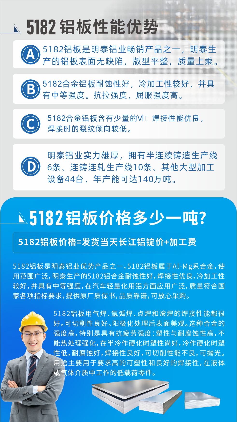 　明泰5182鋁板優勢:1、5182鋁板是明泰鋁業暢銷產品之一，明泰生產的鋁板表面無缺陷，版型平整，質量上乘。
2、5182合金鋁板耐蝕性好，冷加工性較好，并具有中等強度?？估瓘姸龋姸雀?。
3、5182合金鋁板含有少量的Si，焊接性能優良，焊接時的裂紋傾向較低。
4、明泰鋁業實力雄厚，擁有半連續鑄造生產線6條、連鑄連軋生產線10條、其他大型加工設備44臺，年產能可達140萬噸。
5182鋁板是明泰鋁業優勢產品之一，5182鋁板屬于Al-Mg系合金，使用范圍廣泛，明泰生產的5182鋁合金耐蝕性好，焊接性優良，冷加工性較好，并具有中等強度，在汽車輕量化用鋁方面應用廣泛，質量符合國家各項指標要求，提供原廠質保書，品質靠譜，可放心采購。
5182鋁板用氣焊、氬弧焊、點焊和滾焊的焊接性能都很好。可切削性良好。陽極化處理后表面美觀。這種合金的強度高，特別是具有抗疲勞強度：塑性與耐腐蝕性高，不能熱處理強化，，在半冷作硬化時塑性尚好，冷作硬化時塑性低，耐腐蝕好，焊接性良好，可切削性能不良，可拋光。用途主要用于要求高的可塑性和良好的焊接性，在液體或氣體介質中工作的低載荷零件。
化學成分:含鋁(Al) 余量
鋅(Zn)≤0.25;鉻(Cr)≤0.10;硅(Si)≤0.20;鐵(Fe)0.000～0.350;錳(Mn)0.20～0.50;鎂(Mg)4.0～5.0;鈦(Ti)≤0.10;銅(Cu)≤0.15
力學性能:抗拉強度 σb (MPa)：≥175;條件屈服強度 σ0.2 (MPa)：≥80;伸長率 δ5 (%)：≥15
注 ：管材室溫力學性能;試樣尺寸：所有壁厚
