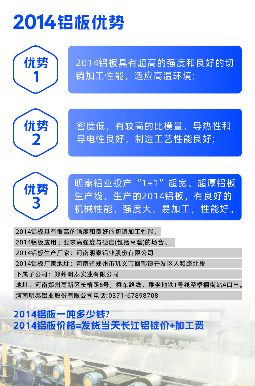 明泰2014鋁板優(yōu)勢:

　　1、2014鋁板具有超高的強度和良好的切銷加工性能，適應高溫環(huán)境;

　　2、密度低，有較高的比模量、導熱性和導電性良好，制造工藝性能良好;

　　3、明泰鋁業(yè)投產(chǎn)“1+1”超寬、超厚鋁板生產(chǎn)線，生產(chǎn)的2014鋁板，有良好的機械性能，強度大，易加工，性能好。

　　2014鋁板具有很高的強度和良好的切銷加工性能，2014鋁板應用于要求高強度與硬度(包括高溫)的場合。

　　2014鋁板生產(chǎn)廠家：河南明泰鋁業(yè)股份有限公司

　　2014鋁板廠家地址：河南省鄭州市鞏義市回郭鎮(zhèn)開發(fā)區(qū)人和路北段
