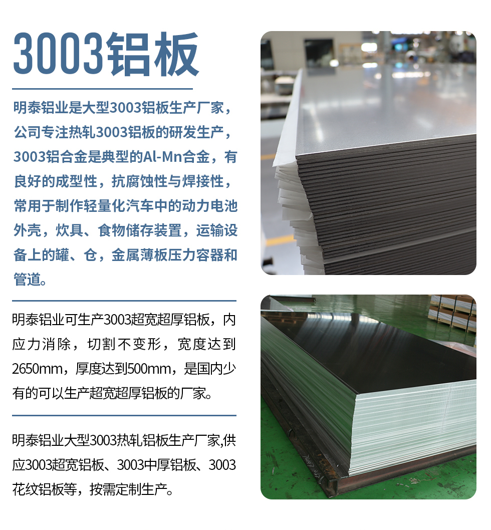明泰鋁業(yè)是大型3003鋁板生產(chǎn)廠家，公司專注熱軋3003鋁板的研發(fā)生產(chǎn)，3003鋁合金是典型的Al-Mn合金，有良好的成型性，抗腐蝕性與焊接性，常用于制作輕量化汽車中的動(dòng)力電池外殼，炊具、食物儲(chǔ)存裝置，運(yùn)輸設(shè)備上的罐、倉(cāng)，金屬薄板壓力容器和管道。

　　明泰鋁業(yè)可生產(chǎn)3003超寬超厚鋁板，內(nèi)應(yīng)力消除，切割不變形，寬度達(dá)到2650mm，厚度達(dá)到500mm，是國(guó)內(nèi)少有的可以生產(chǎn)超寬超厚鋁板的廠家。

　　明泰鋁業(yè)大型3003熱軋鋁板生產(chǎn)廠家,供應(yīng)3003超寬鋁板、3003中厚鋁板、3003花紋鋁板等，按需定制生產(chǎn)。