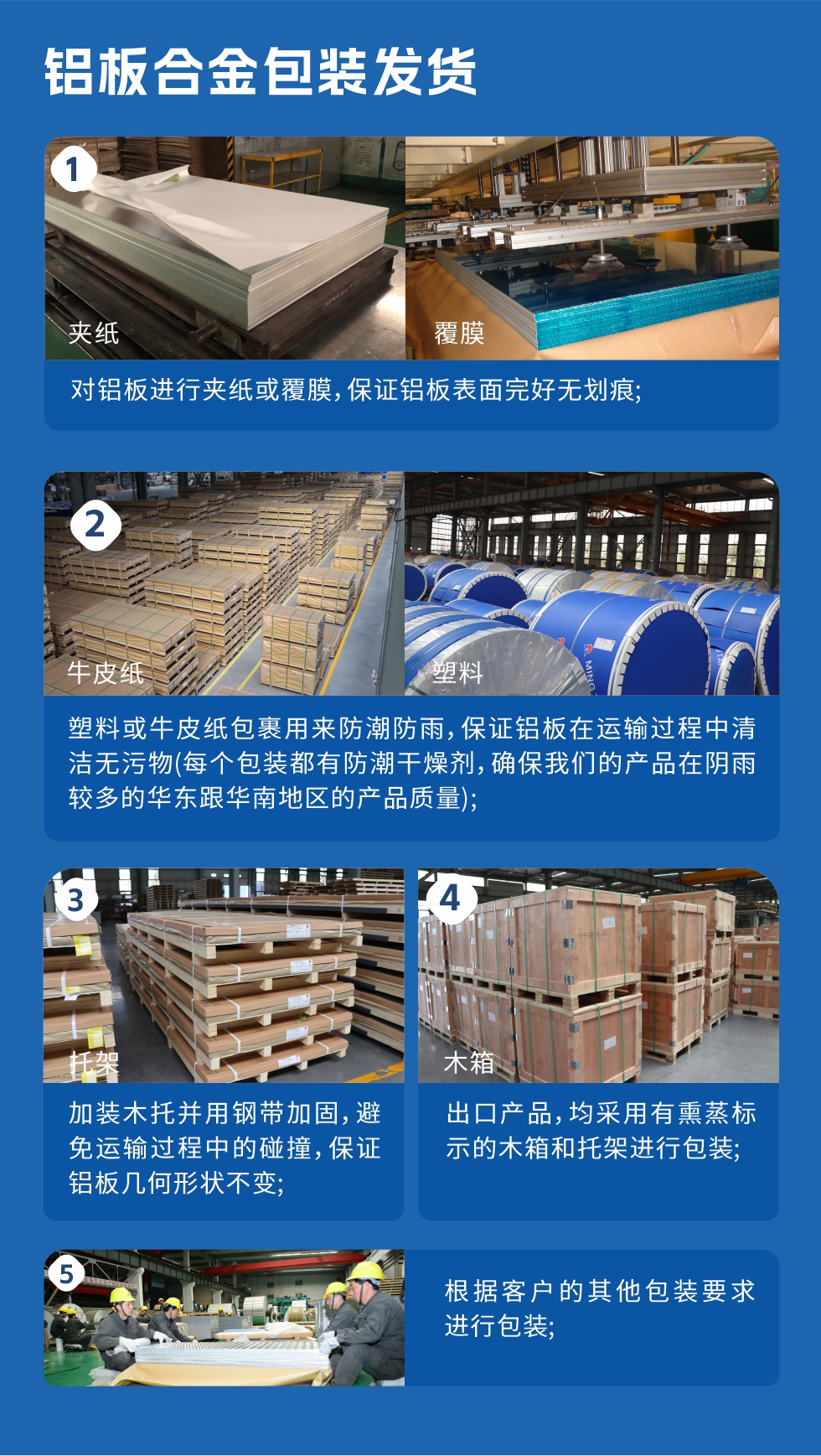 鋁板合金包裝發(fā)貨
　　1、對鋁板進(jìn)行夾紙或覆膜，保證鋁板表面完好無劃痕；

　　2、塑料或牛皮紙包裹用來防潮防雨，保證鋁板在運輸過程中清潔無污物(每個包裝都有防潮干燥劑，確保我們的產(chǎn)品在陰雨較多的華東跟華南地區(qū)的產(chǎn)品質(zhì)量)；

　　3、加裝木托并用鋼帶加固，避免運輸過程中的碰撞，保證鋁板幾何形狀不變；

　　4、出口產(chǎn)品，均采用有熏蒸標(biāo)示的木箱和托架進(jìn)行包裝；

　　5、根據(jù)客戶的其他包裝要求進(jìn)行包裝。
