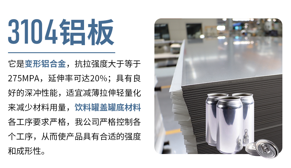 3104鋁板它是變形鋁合金，抗拉強度大于等于275MPA，延伸率可達20%；具有良好的深沖性能，適宜減薄拉伸輕量化來減少材料用量，飲料罐蓋罐底材料各工序要求嚴格，我公司嚴格控制各個工序，從而使產(chǎn)品具有合適的強度和成形性。