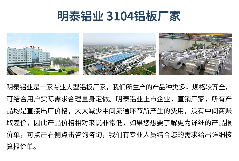 明泰鋁業(yè)3104鋁板廠家_明泰鋁業(yè)
　　明泰鋁業(yè)是一家專業(yè)大型鋁板廠家，我們所生產(chǎn)的產(chǎn)品種類多，規(guī)格較齊全，可結(jié)合用戶實際需求合理量身定做。明泰鋁業(yè)上市企業(yè)，直銷廠家，所有產(chǎn)品均是直接出廠價格，大大減少中間流通環(huán)節(jié)所產(chǎn)生的費用，沒有中間商賺取差價，因此產(chǎn)品價格相對來說非常低，如果您想要了解更為詳細的產(chǎn)品報價單，可點擊右側(cè)點擊咨詢咨詢，我們有專業(yè)人員結(jié)合您的需求給出詳細核算報價單。