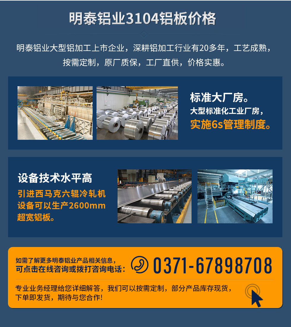 明泰鋁業(yè)3104鋁板價格
　　明泰鋁業(yè)大型鋁加工上市企業(yè)，深耕鋁加工行業(yè)有20多年，工藝成熟，按需定制，原廠質(zhì)保，工廠直供，價格實惠。
　　1、標準大廠房。大型標準化工業(yè)廠房，實施6s管理制度。
　　2、設(shè)備技術(shù)水平高。引進西馬克六輥冷軋機設(shè)備可以生產(chǎn)2600mm超寬鋁板。
　　如需了解更多明泰鋁業(yè)產(chǎn)品先關(guān)信息，可點擊在線咨詢，或撥打咨詢電話：0371-67898708，專業(yè)業(yè)務(wù)經(jīng)理給您詳細解答，我們可以按需定制，部分產(chǎn)品庫存現(xiàn)貨，下單即發(fā)貨，期待與您合作!