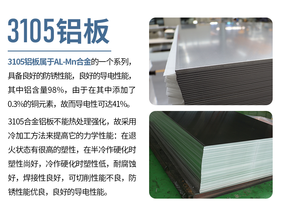 3105鋁板屬于AL-Mn合金的一個系列，具備良好的防銹性能，良好的導電性能，其中鋁含量98%，由于在其中添加了0.3%的銅元素，故而導電性可達41%。
3105合金鋁板不能熱處理強化，故采用冷加工方法來提高它的力學性能：在退火狀態有很高的塑性，在半冷作硬化時塑性尚好，冷作硬化時塑性低，耐腐蝕好，焊接性良好，可切削性能不良，防銹性能優良，良好的導電性能。
