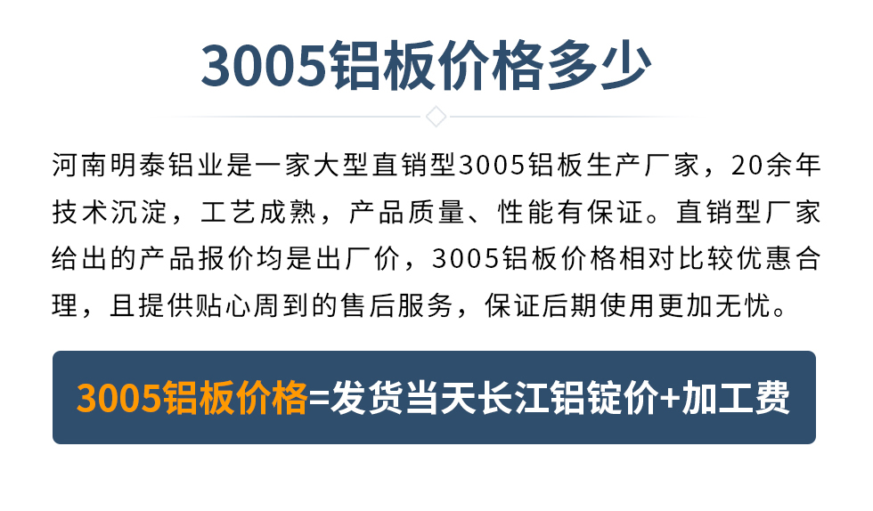 　　3005鋁板價格多少
　　河南明泰鋁業是一家大型直銷型3005鋁板生產廠家，20余年技術沉淀，工藝成熟，產品質量、性能有保證。直銷型廠家給出的產品報價均是出廠價，3005鋁板價格相對比較優惠合理，且提供貼心周到的售后服務，保證后期使用更加無憂。3005鋁板價格=發貨當天長江鋁錠價+加工費